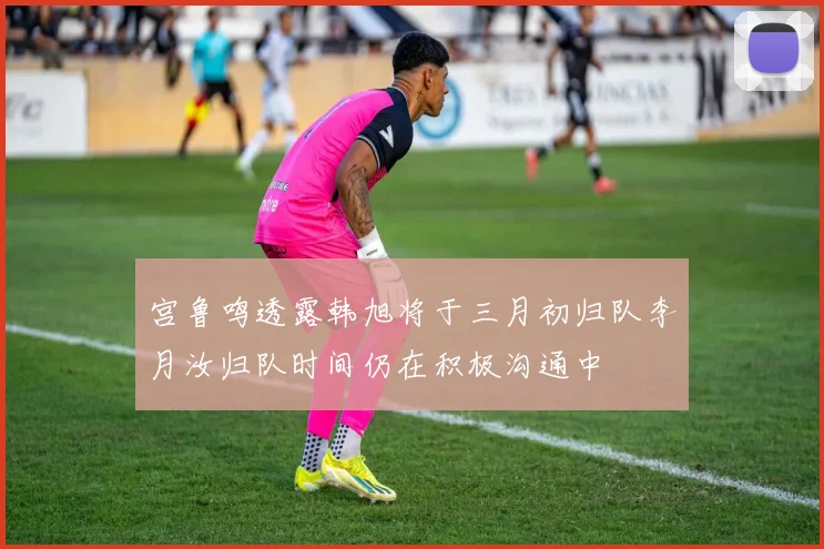 宫鲁鸣透露韩旭将于三月初归队李月汝归队时间仍在积极沟通中