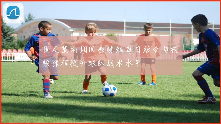 国足集训期间教练组每日短会与视频课程提升球队战术水平
