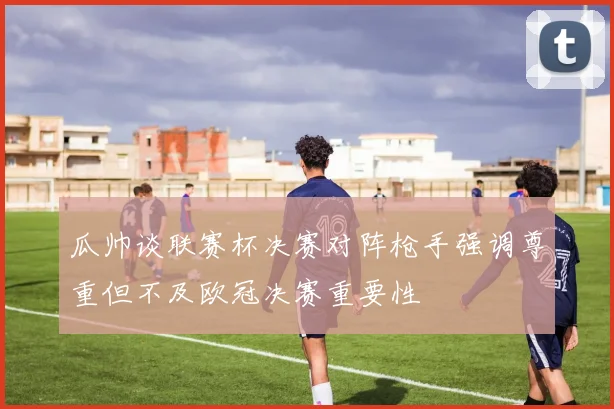 瓜帅谈联赛杯决赛对阵枪手强调尊重但不及欧冠决赛重要性