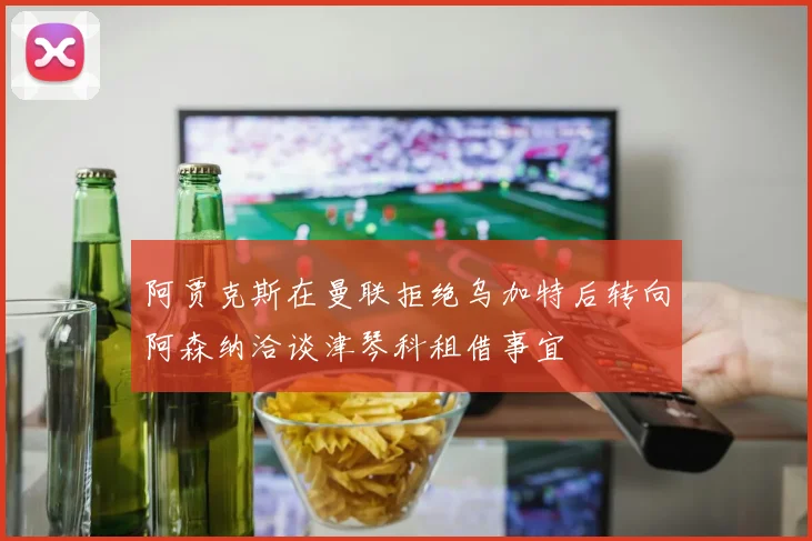 阿贾克斯在曼联拒绝乌加特后转向阿森纳洽谈津琴科租借事宜