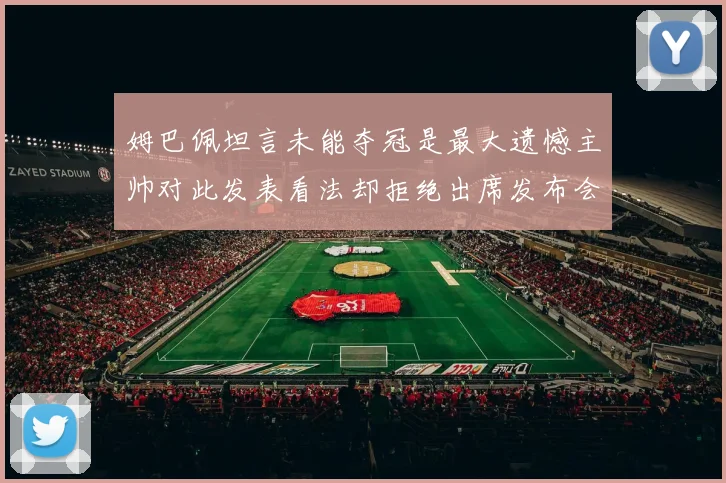姆巴佩坦言未能夺冠是最大遗憾主帅对此发表看法却拒绝出席发布会