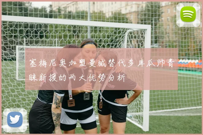 塞梅尼奥加盟曼城替代多库瓜帅青睐新援的两大优势分析