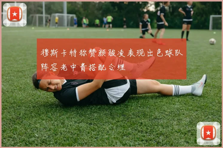 穆斯卡特称赞颜骏凌表现出色球队阵容老中青搭配合理