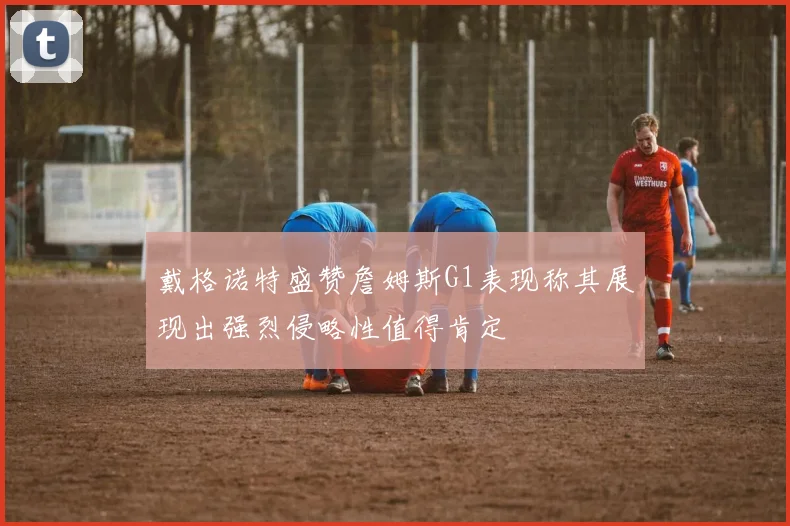 戴格诺特盛赞詹姆斯G1表现称其展现出强烈侵略性值得肯定