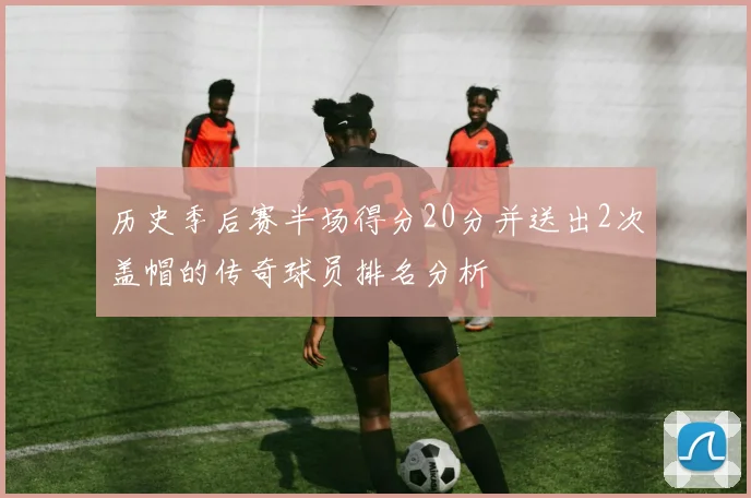 历史季后赛半场得分20分并送出2次盖帽的传奇球员排名分析