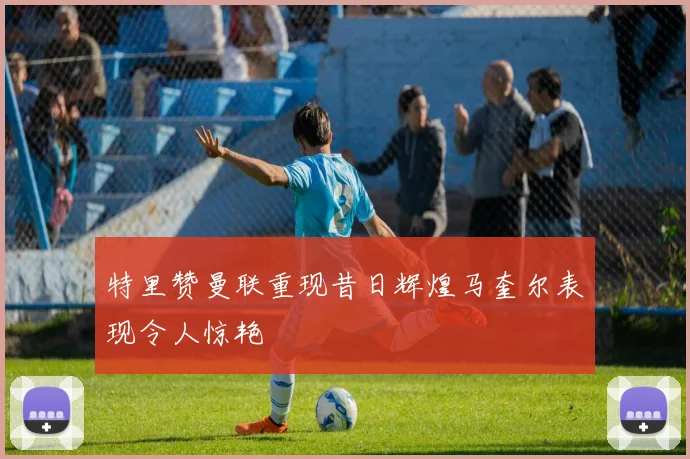 特里赞曼联重现昔日辉煌马奎尔表现令人惊艳