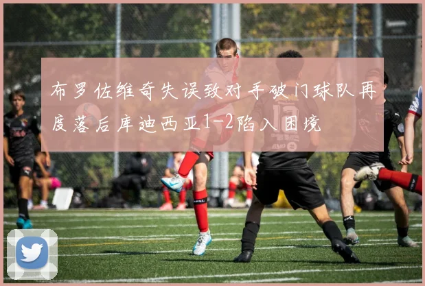 布罗佐维奇失误致对手破门球队再度落后库迪西亚1-2陷入困境