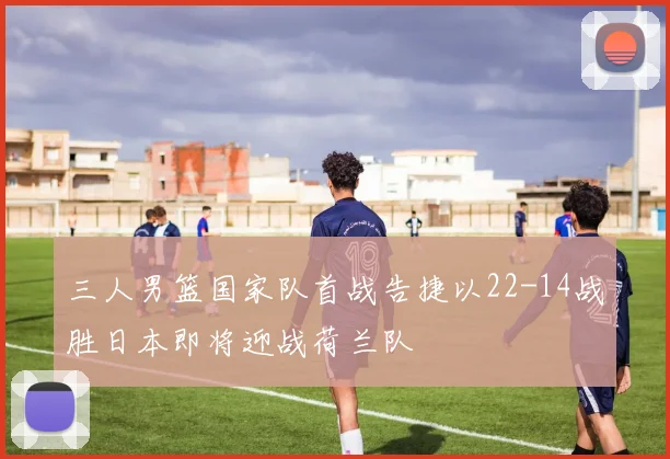 三人男篮国家队首战告捷以22-14战胜日本即将迎战荷兰队